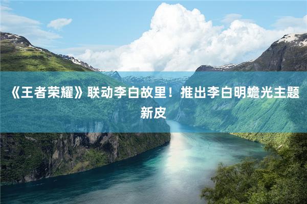 《王者荣耀》联动李白故里！推出李白明蟾光主题新皮