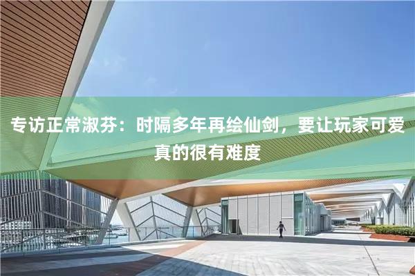 专访正常淑芬：时隔多年再绘仙剑，要让玩家可爱真的很有难度