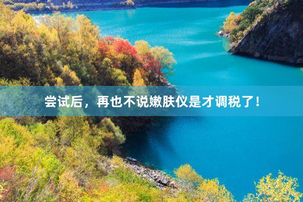 尝试后,再也不说嫩肤仪是才调税了!