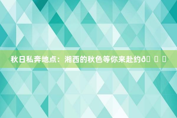 秋日私奔地点：湘西的秋色等你来赴约🍁