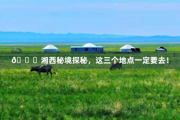 🌟湘西秘境探秘,这三个地点一定要去!