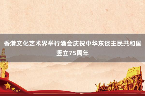 香港文化艺术界举行酒会庆祝中华东谈主民共和国竖立75周年