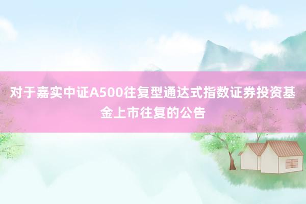 对于嘉实中证A500往复型通达式指数证券投资基金上市往复的公告