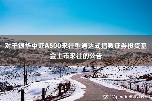 对于银华中证A500来往型通达式指数证券投资基金上市来往的公告