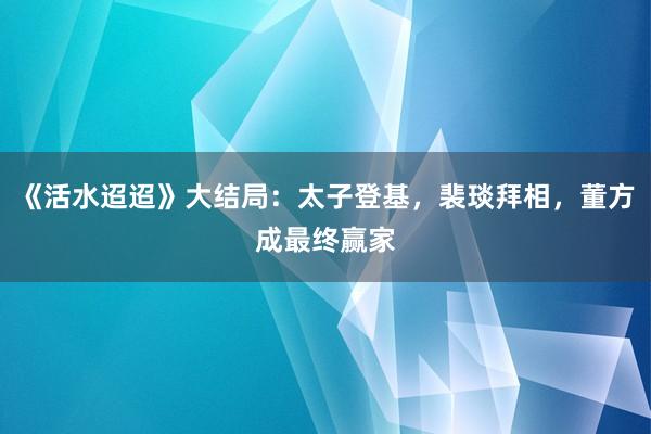 《活水迢迢》大结局：太子登基，裴琰拜相，董方成最终赢家