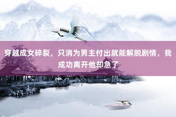 穿越成女碎裂，只消为男主付出就能解脱剧情，我成功离开他却急了