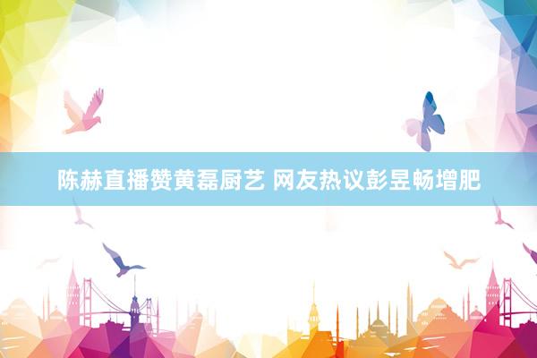 陈赫直播赞黄磊厨艺 网友热议彭昱畅增肥