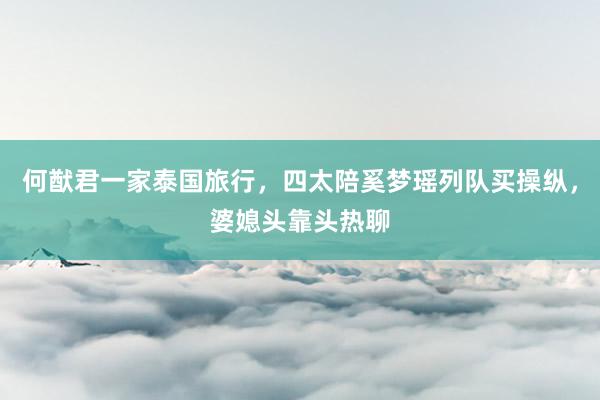 何猷君一家泰国旅行，四太陪奚梦瑶列队买操纵，婆媳头靠头热聊