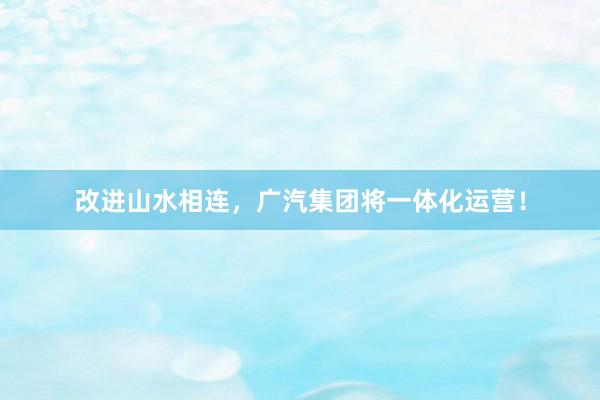 改进山水相连，广汽集团将一体化运营！