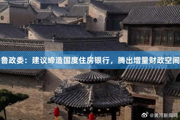 鲁政委：建议缔造国度住房银行，腾出增量财政空间