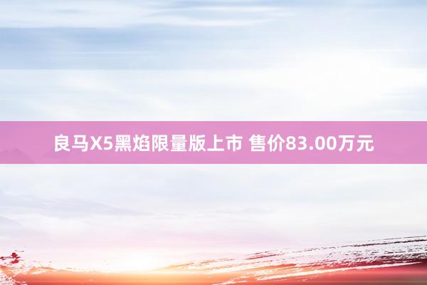 良马X5黑焰限量版上市 售价83.00万元