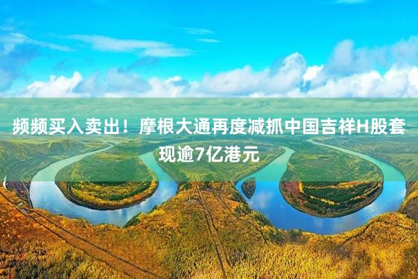 频频买入卖出！摩根大通再度减抓中国吉祥H股套现逾7亿港元