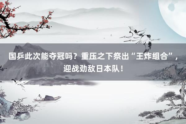 国乒此次能夺冠吗？重压之下祭出“王炸组合”，迎战劲敌日本队！
