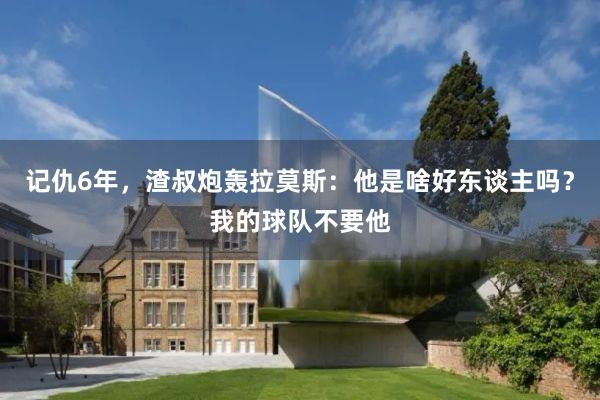 记仇6年，渣叔炮轰拉莫斯：他是啥好东谈主吗？我的球队不要他
