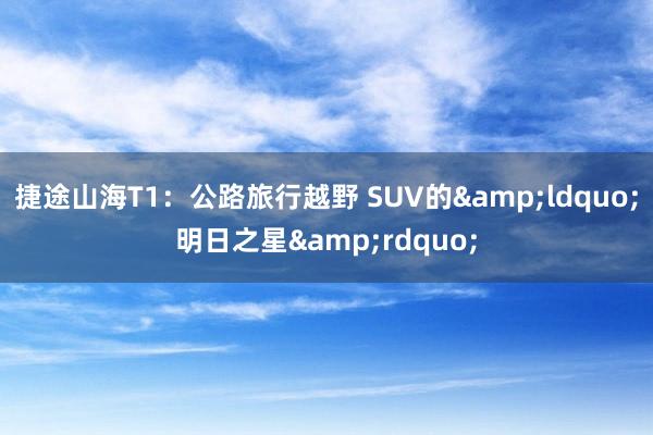 捷途山海T1：公路旅行越野 SUV的&ldquo;明日之星&rdquo;