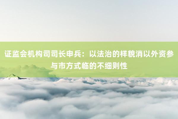 证监会机构司司长申兵：以法治的样貌消以外资参与市方式临的不细则性