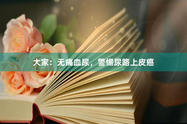 大家：无痛血尿，警惕尿路上皮癌