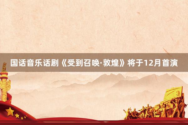 国话音乐话剧《受到召唤·敦煌》将于12月首演