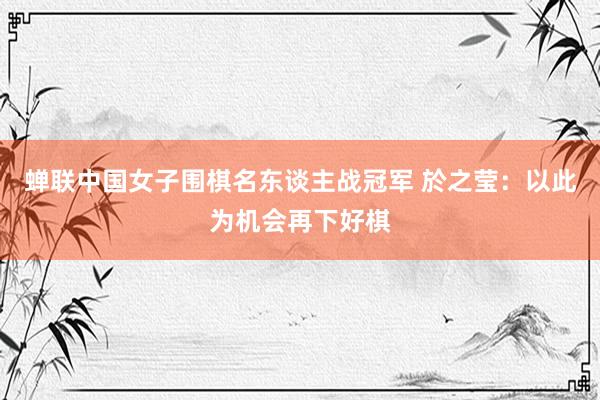 蝉联中国女子围棋名东谈主战冠军 於之莹：以此为机会再下好棋