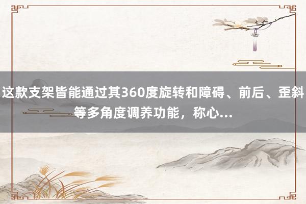 这款支架皆能通过其360度旋转和障碍、前后、歪斜等多角度调养功能,称心...