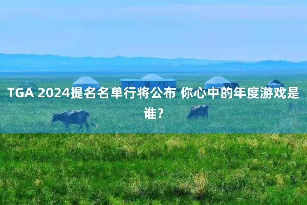 TGA 2024提名名单行将公布 你心中的年度游戏是谁？