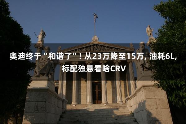 奥迪终于“和谐了”! 从23万降至15万, 油耗6L, 标配独悬看啥CRV
