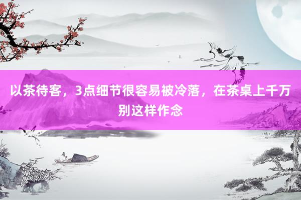 以茶待客，3点细节很容易被冷落，在茶桌上千万别这样作念