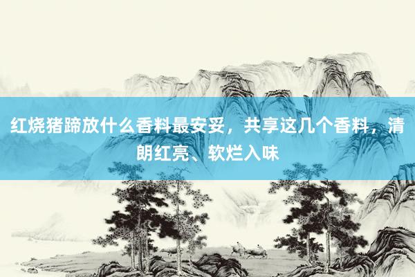 红烧猪蹄放什么香料最安妥，共享这几个香料，清朗红亮、软烂入味