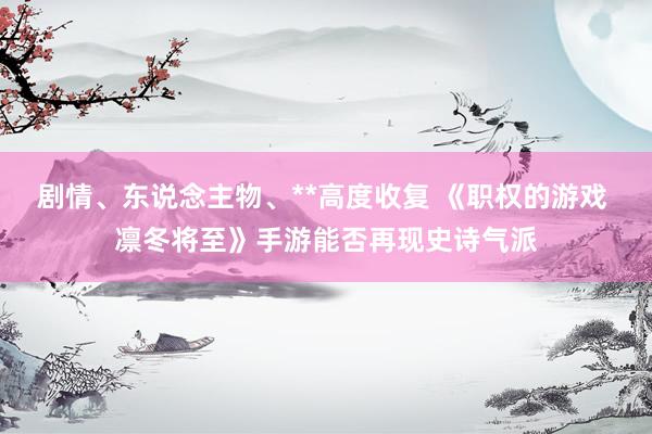 剧情、东说念主物、**高度收复 《职权的游戏 凛冬将至》手游能否再现史诗气派