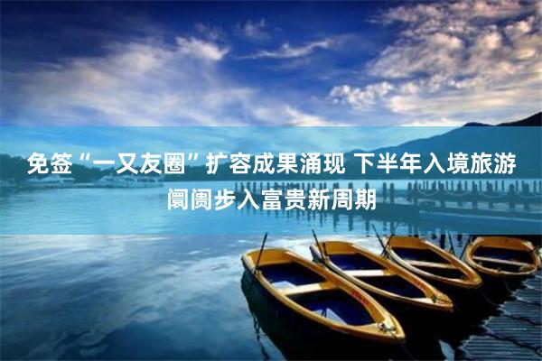 免签“一又友圈”扩容成果涌现 下半年入境旅游阛阓步入富贵新周期