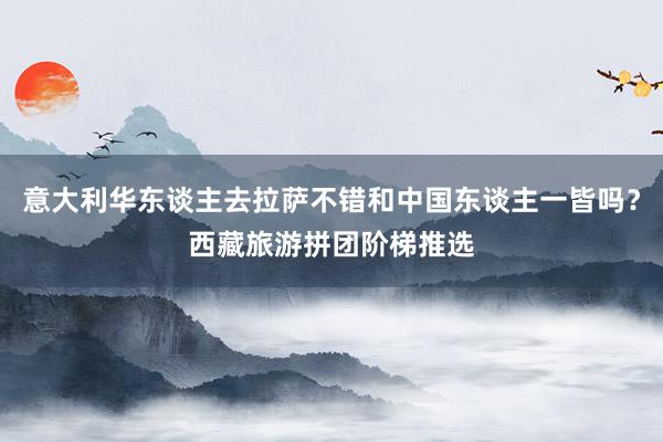 意大利华东谈主去拉萨不错和中国东谈主一皆吗？西藏旅游拼团阶梯推选