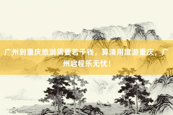 广州到重庆旅游需要若干钱，算清用度游重庆，广州启程乐无忧！