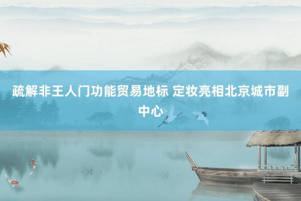 疏解非王人门功能贸易地标 定妆亮相北京城市副中心