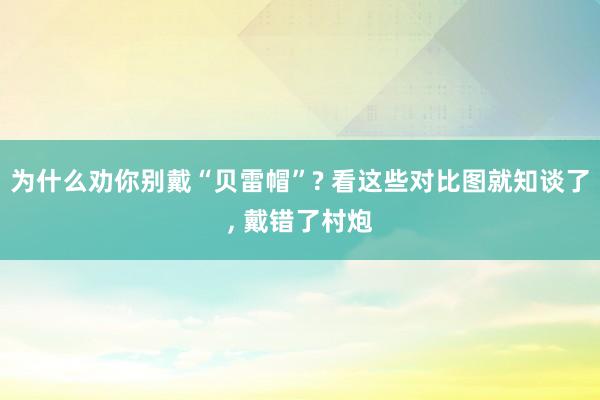 为什么劝你别戴“贝雷帽”? 看这些对比图就知谈了, 戴错了村炮