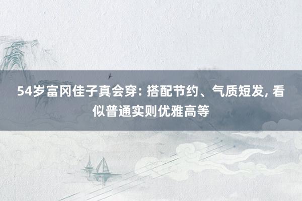 54岁富冈佳子真会穿: 搭配节约、气质短发, 看似普通实则优雅高等