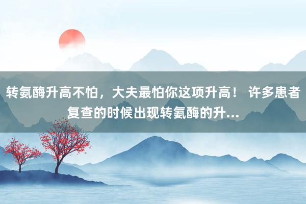 转氨酶升高不怕，大夫最怕你这项升高！ 许多患者复查的时候出现转氨酶的升...