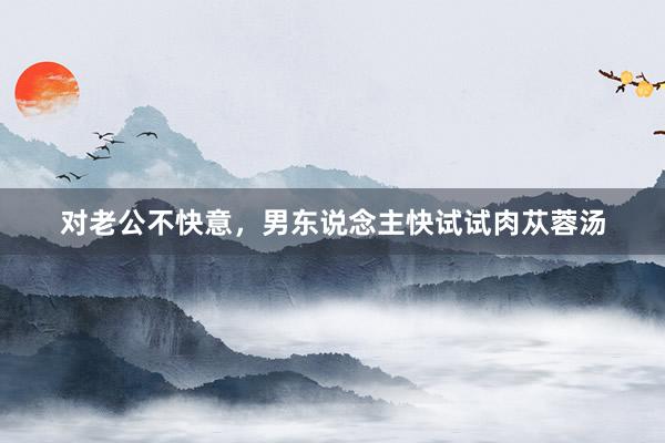 对老公不快意,男东说念主快试试肉苁蓉汤