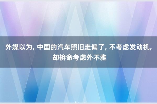 外媒以为, 中国的汽车照旧走偏了, 不考虑发动机, 却拚命考虑外不雅