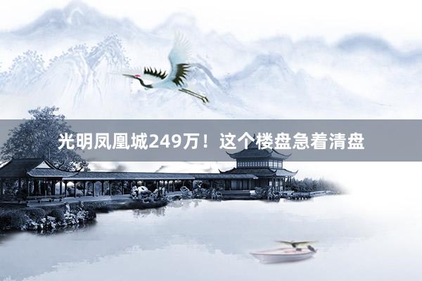 光明凤凰城249万!这个楼盘急着清盘