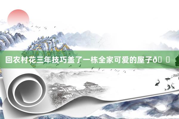 回农村花三年技巧盖了一栋全家可爱的屋子🏠