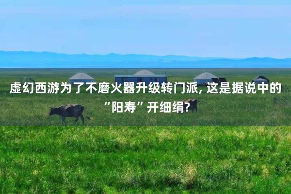 虚幻西游为了不磨火器升级转门派, 这是据说中的“阳寿”开细绢?