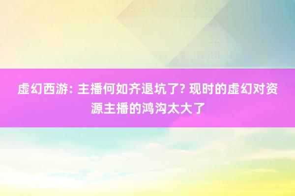 虚幻西游: 主播何如齐退坑了? 现时的虚幻对资源主播的鸿沟太大了