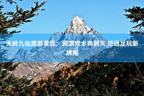 关岭九仙旅游景区：洞漂戏水嗨翻天 近远足玩新聘用