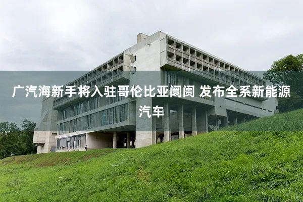 广汽海新手将入驻哥伦比亚阛阓 发布全系新能源汽车